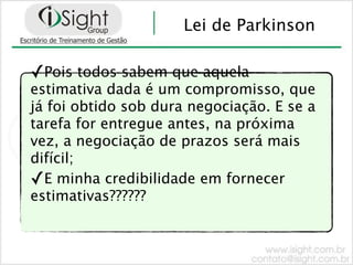 Lei de Parkinson

✓Pois todos sabem que aquela
estimativa dada é um compromisso, que
já foi obtido sob dura negociação. E se a
tarefa for entregue antes, na próxima
vez, a negociação de prazos será mais
difícil;
✓E minha credibilidade em fornecer
estimativas??????
 