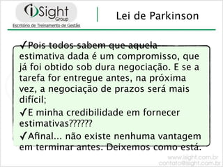 Lei de Parkinson

✓Pois todos sabem que aquela
estimativa dada é um compromisso, que
já foi obtido sob dura negociação. E se a
tarefa for entregue antes, na próxima
vez, a negociação de prazos será mais
difícil;
✓E minha credibilidade em fornecer
estimativas??????
✓Aﬁnal... não existe nenhuma vantagem
em terminar antes. Deixemos como está.
 