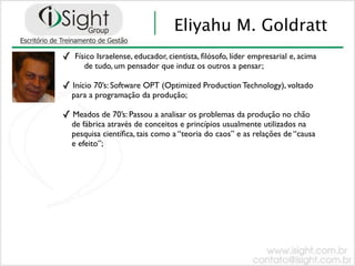 Eliyahu M. Goldratt
✓   Físico Israelense, educador, cientista, ﬁlósofo, líder empresarial e, acima
       de tudo, um pensador que induz os outros a pensar;

✓ Início 70’s: Software OPT (Optimized Production Technology), voltado
    para a programação da produção;

✓ Meados de 70’s: Passou a analisar os problemas da produção no chão
    de fábrica através de conceitos e princípios usualmente utilizados na
    pesquisa cientíﬁca, tais como a “teoria do caos” e as relações de “causa
    e efeito”;
 