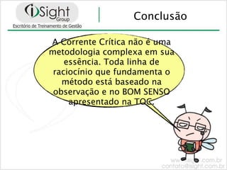 Conclusão

A Corrente Crítica não é uma
metodologia complexa em sua
    essência. Toda linha de
 raciocínio que fundamenta o
   método está baseado na
 observação e no BOM SENSO
     apresentado na TOC.
 