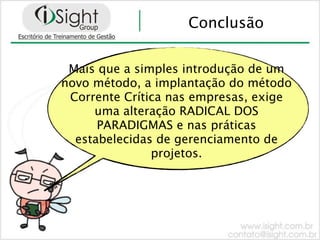 Conclusão


 Mais que a simples introdução de um
novo método, a implantação do método
 Corrente Crítica nas empresas, exige
     uma alteração RADICAL DOS
      PARADIGMAS e nas práticas
  estabelecidas de gerenciamento de
               projetos.
 