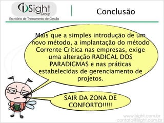 Conclusão


 Mais que a simples introdução de um
novo método, a implantação do método
 Corrente Crítica nas empresas, exige
     uma alteração RADICAL DOS
      PARADIGMAS e nas práticas
  estabelecidas de gerenciamento de
               projetos.


          SAIR DA ZONA DE
           CONFORTO!!!!!
 