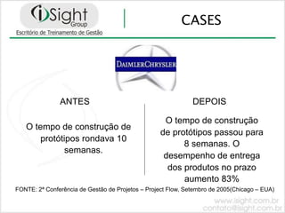 CASES




               ANTES                                          DEPOIS

                                                   O tempo de construção
   O tempo de construção de
                                                  de protótipos passou para
       protótipos rondava 10
                                                        8 semanas. O
              semanas.
                                                   desempenho de entrega
                                                    dos produtos no prazo
                                                        aumento 83%
FONTE: 2ª Conferência de Gestão de Projetos – Project Flow, Setembro de 2005(Chicago – EUA)
 