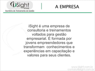 A EMPRESA



    iSight é uma empresa de
   consultoria e treinamentos
      voltados para gestão
   empresarial. É formada por
  jovens empreendedores que
transformam conhecimentos e
experiências em capacitação e
   valores para seus clientes.
 
