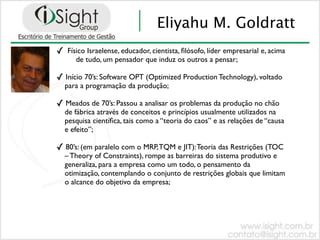 Eliyahu M. Goldratt
✓   Físico Israelense, educador, cientista, ﬁlósofo, líder empresarial e, acima
       de tudo, um pensador que induz os outros a pensar;

✓ Início 70’s: Software OPT (Optimized Production Technology), voltado
    para a programação da produção;

✓ Meados de 70’s: Passou a analisar os problemas da produção no chão
    de fábrica através de conceitos e princípios usualmente utilizados na
    pesquisa cientíﬁca, tais como a “teoria do caos” e as relações de “causa
    e efeito”;

✓ 80’s: (em paralelo com o MRP, TQM e JIT): Teoria das Restrições (TOC
    – Theory of Constraints), rompe as barreiras do sistema produtivo e
    generaliza, para a empresa como um todo, o pensamento da
    otimização, contemplando o conjunto de restrições globais que limitam
    o alcance do objetivo da empresa;
 