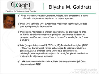Eliyahu M. Goldratt
✓   Físico Israelense, educador, cientista, ﬁlósofo, líder empresarial e, acima
       de tudo, um pensador que induz os outros a pensar;

✓ Início 70’s: Software OPT (Optimized Production Technology), voltado
    para a programação da produção;

✓ Meados de 70’s: Passou a analisar os problemas da produção no chão
    de fábrica através de conceitos e princípios usualmente utilizados na
    pesquisa cientíﬁca, tais como a “teoria do caos” e as relações de “causa
    e efeito”;

✓ 80’s: (em paralelo com o MRP, TQM e JIT): Teoria das Restrições (TOC
    – Theory of Constraints), rompe as barreiras do sistema produtivo e
    generaliza, para a empresa como um todo, o pensamento da
    otimização, contemplando o conjunto de restrições globais que limitam
    o alcance do objetivo da empresa;

✓ 1984: Lançamento do Best-seller A Meta (em conjunto com Jeff Cox),
    disseminação da TOC;
 