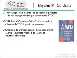 Eliyahu M. Goldratt
✓ 1994: Lança “Não é Sorte” onde aborda o processo
    de marketing e vendas que dão suporte á TOC;

✓1997: Lança “Corrente Crítica” direcionando a
 aplicação da TOC à gestão de projetos;

✓Chamado de um “iconoclasta” (The Economist),
 “Gênio” (Business Week) e de “Guru da
 Indústria” (Furtune);
 
