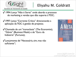 Eliyahu M. Goldratt
✓ 1994: Lança “Não é Sorte” onde aborda o processo
    de marketing e vendas que dão suporte á TOC;

✓1997: Lança “Corrente Crítica” direcionando a
 aplicação da TOC à gestão de projetos;

✓Chamado de um “iconoclasta” (The Economist),
 “Gênio” (Business Week) e de “Guru da
 Indústria” (Furtune);

✓Lançamento de “Necessária, sim, mas não
 suﬁciente”;
 