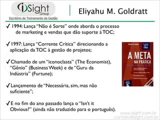 Eliyahu M. Goldratt
✓ 1994: Lança “Não é Sorte” onde aborda o processo
    de marketing e vendas que dão suporte á TOC;

✓1997: Lança “Corrente Crítica” direcionando a
 aplicação da TOC à gestão de projetos;

✓Chamado de um “iconoclasta” (The Economist),
 “Gênio” (Business Week) e de “Guru da
 Indústria” (Furtune);

✓Lançamento de “Necessária, sim, mas não
 suﬁciente”;

✓E no ﬁm do ano passado lança o “Isn’t it
 Obvious?” (ainda não traduzido para o português).
 