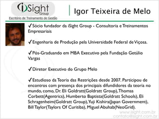 Igor Teixeira de Melo
✓Sócio fundador da iSight Group - Consultoria e Treinamentos
Empresariais

✓Engenharia de Produção pela Universidade Federal de Viçosa.
✓Pós-Graduando em MBA Executivo pela Fundação Getúlio
Vargas

✓Diretor Executivo do Grupo Melo
✓Estudioso da Teoria das Restrições desde 2007. Participou de
encontros com presença dos principais difundidores da teoria no
mundo, como, Dr. Eli Goldratt(Goldratt Group), Thomas
Corbett(Agentrics), Humberto Baptista(Goldratt Schools), Eli
Schragenheim(Goldratt Group),Yuji Kishira(Japan Government),
Bill Taylor(Taylors Of Curitiba), Miguel Abuhab(NeoGrid).
 