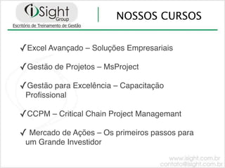 NOSSOS CURSOS


✓Excel Avançado – Soluções Empresariais
✓Gestão de Projetos – MsProject
✓Gestão para Excelência – Capacitação
 Proﬁssional

✓CCPM – Critical Chain Project Managemant
✓ Mercado de Ações – Os primeiros passos para
 um Grande Investidor
 