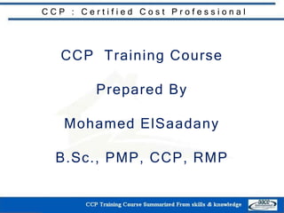 C C P : C e r t i f i e d C o s t P r o f e s s i o n a l
CCP Training Course
Prepared By
Mohamed ElSaadany
B.Sc., PMP, CCP, RMP
 