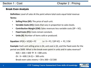 Section 1 : Cost Chapter 2 : Pricing
Break Even Analysis
Definition: Level of sales At the point where total costs equal total revenue
Terms:
• Selling Price (SP): The price of each unit.
• Variable Costs (VC): Costs that vary in proportion to sales levels.
• Contribution Margin (CM): Sales revenues less variable costs (SP – VC).
• Fixed Costs (FC): Costs remain constant.
• Units (X): Number of items sold or produced.
Equation: SP(X) = VC(X) + FC i.e X = FC / (SP-VC) = FC / CM
Example: Each unit selling price is $4, unit cost is $2, and the fixed costs for the
period are $600. What is the break-even point in units and in sales revenue?
4(X) = 2(X) + 600  X = 300 units
Or: X = 600 / (4-2) = 300 units
Break-even sales revenu = $4 x 300 = $1’200
9
 