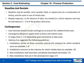 Royalties And Rentals:
• Royalties may be variable, semi-variable, fixed, or capital costs (or a combination of
these), and the same is true of rental costs.
• Royalty expenses, in the absence of data, are treated as a direct expense and may
be estimated at 1 : 5 % of the product sales price.
Section 2 : Cost Estimating Chapter 10 : Process Production
37
Contingencies:
• Cost estimate should include contingency to account for undetermined costs.
• Contingency allowance applies both to direct and indirect costs.
• It ranges from 1 : 5 % depending upon uncertainty in data used.
• Hackney has suggested the following guidelines:
1. Installations similar to those currently used by the company for which standard
costs are available: 1 %
2. Installations common to the industry, for which reliable data are available: 2%
3. New installations that have been completely developed and tested: 3 %
4. New installations that are in the development stage: 5 %
 