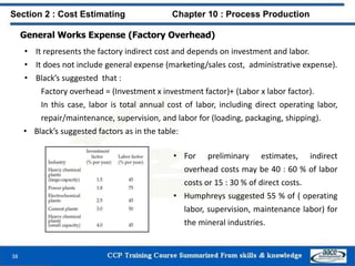 General Works Expense (Factory Overhead)
• It represents the factory indirect cost and depends on investment and labor.
• It does not include general expense (marketing/sales cost, administrative expense).
• Black’s suggested that :
Factory overhead = (Investment x investment factor)+ (Labor x labor factor).
In this case, labor is total annual cost of labor, including direct operating labor,
repair/maintenance, supervision, and labor for (loading, packaging, shipping).
• Black’s suggested factors as in the table:
Section 2 : Cost Estimating Chapter 10 : Process Production
38
• For preliminary estimates, indirect
overhead costs may be 40 : 60 % of labor
costs or 15 : 30 % of direct costs.
• Humphreys suggested 55 % of ( operating
labor, supervision, maintenance labor) for
the mineral industries.
 