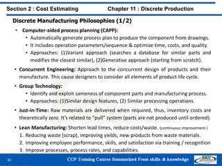 Discrete Manufacturing Philosophies (1/2)
• Computer-aided process planning (CAPP):
• Automatically generate process plan to produce the component from drawings.
• It includes operation parameters/sequence & optimize time, costs, and quality.
• Approaches: (1)Variant approach (searches a database for similar parts and
modifies the closest similar), (2)Generative approach (starting from scratch).
• Concurrent Engineering: Approach to the concurrent design of products and their
manufacture. This cause designers to consider all elements of product life cycle.
• Group Technology:
• Identify and exploit sameness of component parts and manufacturing process.
• Approaches: (1)Similar design features, (2) Similar processing operations.
• Just-in-Time: Raw materials are delivered when required, thus, inventory costs are
theoretically zero. It’s related to “pull” system (parts are not produced until ordered).
• Lean Manufacturing: Shorten lead times, reduce costs/waste. (continuous improvement )
1. Reducing waste (scrap), improving yields, new products from waste materials.
2. Improving employee performance, skills, and satisfaction via training / recognition
3. Improve processes, process rates, and capabilities.
42
Section 2 : Cost Estimating Chapter 11 : Discrete Production
 