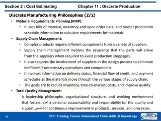 Discrete Manufacturing Philosophies (2/2)
• Material Requirements Planning (MRP):
• It uses bills of material, inventory and open order data, and master production
schedule information to calculate requirements for materials.
• Supply Chain Management:
• Complex products require different components from a variety of suppliers.
• Supply chain management involves the assurance that the parts will arrive
from the suppliers when required to avoid production stoppages.
• It also requires the involvement of suppliers in the design process to eliminate
inefficient / unnecessary operations and components.
• It involves information on delivery status, financial flow of credit, and payment
schedules as the materials move through the various stages of supply chain.
• The goals are to reduce inventory, time-to-market, costs, and improve quality.
• Total Quality Management:
A leadership philosophy, organizational structure, and working environment
that fosters ‫تعزز‬ a personal accountability and responsibility for the quality and
a quest ‫السعي‬ for continuous improvement in products, services, and processes.
43
Section 2 : Cost Estimating Chapter 11 : Discrete Production
 