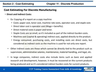 Cost Estimating For Discrete Manufacturing
• Direct and Indirect Costs:
• Ex: Copying of a report on a copy machine
• Costs: paper cost, toner cost, machine rate costs, operator cost, and staple cost.
• Direct labor cost is operator cost (Wage + benefits).
• Direct material costs is paper and toner.
• Staple Costs are so small, so it’s included as part of the indirect burden costs.
• Machine cost (capital & operating) indirect cost, applied directly to the product.
• Energy consumed, purchasing costs, and installing costs are direct costs, but
considered as indirect costs as the machine is used for not only one report.
• Other indirect costs are those which cannot be directly tied to the product such as
supervision, administrative salaries, maintenance, material handling, and legal, etc.
• In large companies, indirect costs also include items such as basic and applied
research and development, however, it must be recovered on the current products
being produced and so it’s considered indirect burden costs for current products.
45
Section 2 : Cost Estimating Chapter 11 : Discrete Production
 