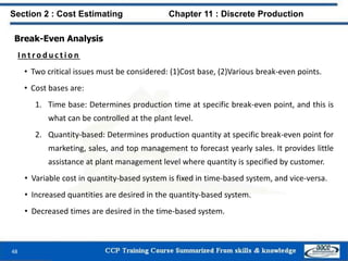 Break-Even Analysis
I n t ro d u c t i o n
• Two critical issues must be considered: (1)Cost base, (2)Various break-even points.
• Cost bases are:
1. Time base: Determines production time at specific break-even point, and this is
what can be controlled at the plant level.
2. Quantity-based: Determines production quantity at specific break-even point for
marketing, sales, and top management to forecast yearly sales. It provides little
assistance at plant management level where quantity is specified by customer.
• Variable cost in quantity-based system is fixed in time-based system, and vice-versa.
• Increased quantities are desired in the quantity-based system.
• Decreased times are desired in the time-based system.
48
Section 2 : Cost Estimating Chapter 11 : Discrete Production
 