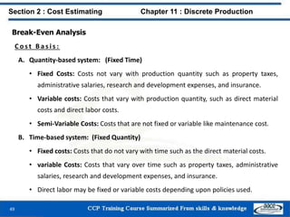 Break-Even Analysis
C o s t B a s i s :
A. Quantity-based system: (Fixed Time)
• Fixed Costs: Costs not vary with production quantity such as property taxes,
administrative salaries, research and development expenses, and insurance.
• Variable costs: Costs that vary with production quantity, such as direct material
costs and direct labor costs.
• Semi-Variable Costs: Costs that are not fixed or variable like maintenance cost.
B. Time-based system: (Fixed Quantity)
• Fixed costs: Costs that do not vary with time such as the direct material costs.
• variable Costs: Costs that vary over time such as property taxes, administrative
salaries, research and development expenses, and insurance.
• Direct labor may be fixed or variable costs depending upon policies used.
49
Section 2 : Cost Estimating Chapter 11 : Discrete Production
 