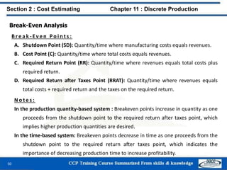 Break-Even Analysis
B r e a k - Ev e n P o i n t s :
A. Shutdown Point (SD): Quantity/time where manufacturing costs equals revenues.
B. Cost Point (C): Quantity/time where total costs equals revenues.
C. Required Return Point (RR): Quantity/time where revenues equals total costs plus
required return.
D. Required Return after Taxes Point (RRAT): Quantity/time where revenues equals
total costs + required return and the taxes on the required return.
N o t e s :
In the production quantity-based system : Breakeven points increase in quantity as one
proceeds from the shutdown point to the required return after taxes point, which
implies higher production quantities are desired.
In the time-based system: Breakeven points decrease in time as one proceeds from the
shutdown point to the required return after taxes point, which indicates the
importance of decreasing production time to increase profitability.
50
Section 2 : Cost Estimating Chapter 11 : Discrete Production
 