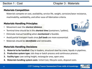 Section 1 : Cost Chapter 3 : Materials
Materials Competition
Materials compete on cost, availability, service life, weight, corrosion/wear resistance,
machinability, weldability, and other ease-of-fabrication criteria.
Materials Handling Principles
• Movement over the shortest distance.
• Terminal time should be in the shortest time (containers / pallets).
• Eliminate manual handling when mechanized is feasible.
• Avoid partial transport loads since full loads are more economical.
• Materials should be identifiable and retrievable.
Materials Handling Decisions
1. Material to be handled: Clay in loaders, structural steel by crane, liquids in pipelines.
2. Production system type: Job shop or batch process and continuous process .
3. Facility type: Low ceiling height, rectangular area, open area.
4. Materials handling system costs: Initial Cost, lifecycle costs, disposal costs.
11
 