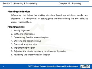 Planning Definition
Influencing the future by making decisions based on missions, needs, and
objectives. It is the process of stating goals and determining the most effective
way of reaching them.
Planning steps
1. Setting objectives
2. Gathering information
3. Determining feasible alternative plans
4. Choosing the best alternative
5. Communicating the plan
6. Implementing the plan
7. Adjusting the plan to meet new conditions as they arise
8. Reviewing the effectiveness of the plan
3
Section 3 : Planning & Scheduling Chapter 12 : Planning
 