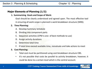 Major Elements of Planning (1/2)
1. Summarizing Goals and Scope of Work:
Goal should be clearly understood and agreed upon. The most effective tool
in ensuring all work scope is planned is work breakdown structure (WBS).
2. Time Planning:
A. Develop Summary Schedule
B. Dividing into component parts
C. Sequence activities (CPM is one of best methods to use)
D. Assign activity durations
E. Determine total time
F. If total time exceed available time, reevaluate and take actions to meet
3. Cost Planning:
• Total cost must be partitioned using cost breakdown structure CBS.
• It’s not possible that costs be parallel to activity breakdown, however, it
could be done to a certain level which is the control account.
5
Section 3 : Planning & Scheduling Chapter 12 : Planning
 