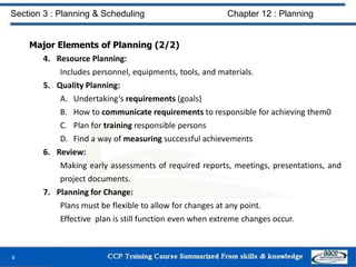 Major Elements of Planning (2/2)
4. Resource Planning:
Includes personnel, equipments, tools, and materials.
5. Quality Planning:
A. Undertaking’s requirements (goals)
B. How to communicate requirements to responsible for achieving them0
C. Plan for training responsible persons
D. Find a way of measuring successful achievements
6. Review:
Making early assessments of required reports, meetings, presentations, and
project documents.
7. Planning for Change:
Plans must be flexible to allow for changes at any point.
Effective plan is still function even when extreme changes occur.
6
Section 3 : Planning & Scheduling Chapter 12 : Planning
 
