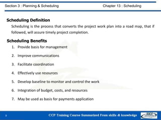 Scheduling Definition
Scheduling is the process that converts the project work plan into a road map, that if
followed, will assure timely project completion.
Scheduling Benefits
1. Provide basis for management
2. Improve communications
3. Facilitate coordination
4. Effectively use resources
5. Develop baseline to monitor and control the work
6. Integration of budget, costs, and resources
7. May be used as basis for payments application
9
Section 3 : Planning & Scheduling Chapter 13 : Scheduling
 
