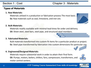 Section 1 : Cost Chapter 3 : Materials
Types of Materials
1. Raw Materials:
Materials utilized in a production or fabrication process The most basic.
Ex: Raw materials such as coal, limestone, and iron ore.
2. Bulk Materials:
Materials readily available with minimal lead times for order and delivery.
EX: Sheet steel, steel bars, steel pipe, and structural steel members.
3. Fabricated Materials:
Bulk materials transformed into custom-fit items for a particular product or project.
Ex: Steel pipe transformed by fabrication into custom dimensions for particular use.
4. Engineered/Designed Materials:
Materials require substantial work in order to attain their final form.
EX: Pumps, motors, boilers, chillers, fans, compressors, transformers, and
motor control centers.
12
 