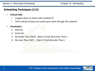 Scheduling Techniques (3/3)
• Critical Path:
• Longest chain or chains with smallest TF
• There will be at least one continuous chain through the network.
• Constraints:
1. Start On
2. Finish On
3. No Earlier Than (NET): (Start / Finish No Earlier Than )
4. No Later Than (NLT) : (Start / Finish No Later Than )
14
Section 3 : Planning & Scheduling Chapter 13 : Scheduling
 