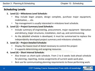 Scheduling Levels
1. Level (1) – Milestones Level Schedule:
• May include begin project, design complete, purchase major equipment,
mobilization, … etc.
• Top management is usually interested in milestone level schedule.
2. Level (2) – Project Summary Level Schedule:
• Include summary of engineering, procurement, major equipment fabrication
and delivery, major structures, installation, start-up, and commissioning.
• As the detailed schedule is developed, it must be summarized to replace the
independently developed project summary and milestone schedules.
3. Level (3) – Project Detailed Schedule:
• Display the lowest level of detail necessary to control the project
• It supports determining and assigning resources
4. Level (4) – Short Interval Schedule:
• Also known as short-cycle schedule. From 2 to 6 weeks look-ahead schedule
for planning, reporting, review assignments of current week work plan.
• Best use for communicating planning requirements to those performing work.
15
Section 3 : Planning & Scheduling Chapter 13 : Scheduling
 