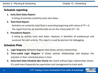 Schedule reporting
1. Early Start Dates Report:
A listing of activities sorted by early start dates.
2. Total Float Report:
Activities are sorted by total float in ascending beginning with values of TF = 0.
The report first lists all activities that are on the critical path (TF = 0).
3. Precedence Report:
A listing by activity early start dates. However, it identifies all predecessor and
successor for each activity. This report is used by planners for debugging .
Schedule Plots
1. Logic Diagrams: Network diagram that shows activity relationships .
2. Time-scaled Logic Diagram: It shows activity relationships and displays the
activities in their scheduled place in time.
3. Early Start Date Schedule (Bar Chart): Bar charts without logic relationships shown.
It’s used more frequently by supervision and management to track work.
16
Section 3 : Planning & Scheduling Chapter 13 : Scheduling
 