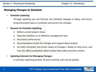 Managing Changes In Schedule
• Schedule Updating:
Through updating you can forecast any schedule slippage or delay, and hence,
bring the project back on schedule and correct the changes.
• Reasons for Schedule Updating:
1. Reflect current project status
2. Keep the schedule as an effective management tool
3. Document performance
4. Documentation to plan for changes and support delay analysis
5. Let both contractor and owner aware of changes / delays as they occur and
how this affect completion date to allow them take corrective actions.
• Updating Intervals For Managing Changes:
It coincides reporting periods. At least monthly, and may be weekly.
17
Section 3 : Planning & Scheduling Chapter 13 : Scheduling
 