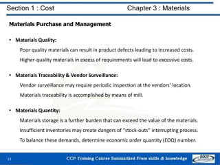 Section 1 : Cost Chapter 3 : Materials
Materials Purchase and Management
• Materials Quality:
Poor quality materials can result in product defects leading to increased costs.
Higher-quality materials in excess of requirements will lead to excessive costs.
• Materials Traceability & Vendor Surveillance:
Vendor surveillance may require periodic inspection at the vendors’ location.
Materials traceability is accomplished by means of mill.
• Materials Quantity:
Materials storage is a further burden that can exceed the value of the materials.
Insufficient inventories may create dangers of “stock-outs” interrupting process.
To balance these demands, determine economic order quantity (EOQ) number.
13
 