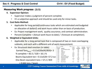 Measuring Work progress (2/2)
4. Supervisor Opinion:
• Supervisor makes a judgment of percent complete.
• It’s a subjective approach and should be used only for minor tasks.
5. Cost Ratio Method:
• Applicable for long period/continuous tasks which are estimated and budgeted
on allocation of dollars$ and work hours rather than on basis of production.
• Ex: Project management work, quality assurance, and contract administration.
• Percent Complete = (Actual work hours to date) / (Forecast at completion).
6. Weighted or Equivalent Units:
• Applicable for a long period task that is composed of two or more overlapping
subtasks, and each with a different unit of work measurement.
• Ex: Structural steel erection (in table)
Earned TonsBeam = 0.11x520x(45/859)= 3
% complete = 82.5 / 520 = 16.1 %
Beams Equivalent ton = 0.11x520= 57.2 ton
One Beam equivalent tons = 57.2 / 859
= 0.666 tons / beam
4
Sec 4 : Progress & Cost Control Ch14 : EV (Fixed Budget)
 