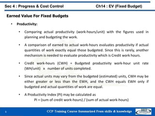 Earned Value For Fixed Budgets
• Productivity:
• Comparing actual productivity (work-hours/unit) with the figures used in
planning and budgeting the work.
• A comparison of earned to actual work-hours evaluates productivity if actual
quantities of work exactly equal those budgeted. Since this is rarely, another
mechanism is needed to evaluate productivity which is Credit work hours.
• Credit work-hours (CWH) = Budgeted productivity work-hour unit rate
(WH/unit) x number of units completed.
• Since actual units may vary from the budgeted (estimated) units, CWH may be
either greater or less than the EWH, and the CWH equals EWH only if
budgeted and actual quantities of work are equal.
• A Productivity Index (PI) may be calculated as
PI = (sum of credit work-hours) / (sum of actual work-hours)
6
Sec 4 : Progress & Cost Control Ch14 : EV (Fixed Budget)
 