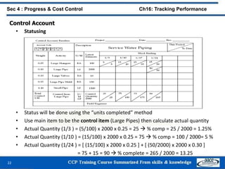 22
Sec 4 : Progress & Cost Control Ch16: Tracking Performance
• Status will be done using the “units completed” method
• Use main item to be the control item (Large Pipes) then calculate actual quantity
• Actual Quantity (1/3 ) = (5/100) x 2000 x 0.25 = 25  % comp = 25 / 2000 = 1.25%
• Actual Quantity (1/10 ) = (15/100) x 2000 x 0.25 = 75  % comp = 100 / 2000= 5 %
• Actual Quantity (1/24 ) = [ (15/100) x 2000 x 0.25 ] + [ (50/2000) x 2000 x 0.30 ]
= 75 + 15 = 90  % complete = 265 / 2000 = 13.25
Control Account
• Statusing
 