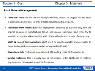 Section 1 : Cost Chapter 3 : Materials
Plant Material Management
• Definition: Materials that are not incorporated into product or project. Instead assist
in production operations. Ex: Oils, greases, solvents, and spare parts.
• Specialized Plant Materials: Such as replacement parts may be available only from the
original equipment manufacturer (OEM) and require significant lead time. Try to
maintain an inventory & networking with others willing to lend in case of emergency.
• MSDS & Hazard Communication: MSDS must be readily available and accessible to
those dealing with hazardous materials as required by (OSHA).
• Waste Materials: (1)Original materials cost, (2)Handling costs, (3)Disposal costs.
• Surplus materials: This is usually due to (1)Excessive order, (2)Change in material
requirements, (3)Incorrect quantity information.
15
 
