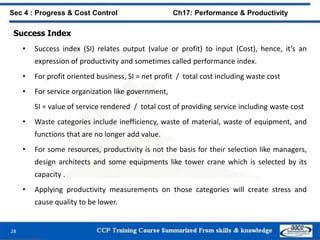 28
Sec 4 : Progress & Cost Control Ch17: Performance & Productivity
Success Index
• Success index (SI) relates output (value or profit) to input (Cost), hence, it’s an
expression of productivity and sometimes called performance index.
• For profit oriented business, SI = net profit / total cost including waste cost
• For service organization like government,
SI = value of service rendered / total cost of providing service including waste cost
• Waste categories include inefficiency, waste of material, waste of equipment, and
functions that are no longer add value.
• For some resources, productivity is not the basis for their selection like managers,
design architects and some equipments like tower crane which is selected by its
capacity .
• Applying productivity measurements on those categories will create stress and
cause quality to be lower.
 