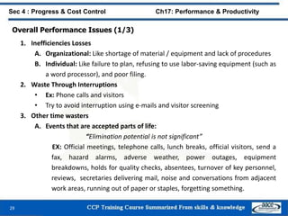 29
Sec 4 : Progress & Cost Control Ch17: Performance & Productivity
Overall Performance Issues (1/3)
1. Inefficiencies Losses
A. Organizational: Like shortage of material / equipment and lack of procedures
B. Individual: Like failure to plan, refusing to use labor-saving equipment (such as
a word processor), and poor filing.
2. Waste Through Interruptions
• Ex: Phone calls and visitors
• Try to avoid interruption using e-mails and visitor screening
3. Other time wasters
A. Events that are accepted parts of life:
“Elimination potential is not significant”
EX: Official meetings, telephone calls, lunch breaks, official visitors, send a
fax, hazard alarms, adverse weather, power outages, equipment
breakdowns, holds for quality checks, absentees, turnover of key personnel,
reviews, secretaries delivering mail, noise and conversations from adjacent
work areas, running out of paper or staples, forgetting something.
 