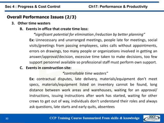 30
Sec 4 : Progress & Cost Control Ch17: Performance & Productivity
Overall Performance Issues (2/3)
3. Other time wasters
B. Events in office that create time loss:
“significant potential for elimination /reduction by better planning”
Ex: Unnecessary and unarranged meetings, people late for meetings, social
visits/greetings from passing employees, sales calls without appointments,
errors on drawings, too many people or organizations involved in getting an
answer/approval/decision, excessive time taken to make decisions, too few
support personnel available so professional staff must perform own support.
C. Events in construction site:
“controllable time wasters”
Ex: contractual disputes, late delivery, materials/equipment don’t meet
specs, materials/equipment listed on inventory cannot be found, long
distance between work areas and warehouses, waiting for an approval/
instructions, issuing instructions after work has started, waiting for other
crews to get out of way, individuals don't understand their roles and always
ask questions, late starts and early quits, absentees
 