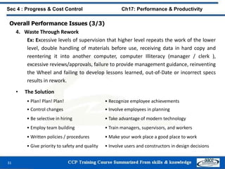 31
Sec 4 : Progress & Cost Control Ch17: Performance & Productivity
Overall Performance Issues (3/3)
4. Waste Through Rework
Ex: Excessive levels of supervision that higher level repeats the work of the lower
level, double handling of materials before use, receiving data in hard copy and
reentering it into another computer, computer Illiteracy (manager / clerk ),
excessive reviews/approvals, failure to provide management guidance, reinventing
the Wheel and failing to develop lessons learned, out-of-Date or incorrect specs
results in rework.
• The Solution
• Plan! Plan! Plan! • Recognize employee achievements
• Control changes • Involve employees in planning
• Be selective in hiring • Take advantage of modern technology
• Employ team building • Train managers, supervisors, and workers
• Written policies / procedures • Make your work place a good place to work
• Give priority to safety and quality • Involve users and constructors in design decisions
 