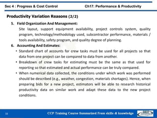 33
Sec 4 : Progress & Cost Control Ch17: Performance & Productivity
Productivity Variation Reasons (2/2)
5. Field Organization And Management:
Site layout, support equipment availability, project controls system, quality
program, technology/methodology used, subcontractor performance, materials /
tools availability, safety program, and quality degree of planning.
6. Accounting And Estimates:
• Standard chart of accounts for crew tasks must be used for all projects so that
data from one project can be compared to data from another.
• Breakdown of crew tasks for estimating must be the same as that used for
reporting so that estimated and actual performance can be truly compared.
• When numerical data collected, the conditions under which work was performed
should be described (e.g., weather, congestion, materials shortages). Hence, when
preparing bids for a new project, estimators will be able to research historical
productivity data on similar work and adapt these data to the new project
conditions.
 