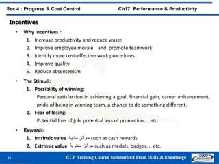 34
Sec 4 : Progress & Cost Control Ch17: Performance & Productivity
Incentives
• Why Incentives :
1. Increase productivity and reduce waste
2. Improve employee morale and promote teamwork
3. Identify more cost-effective work procedures
4. Improve quality
5. Reduce absenteeism
• The Stimuli:
1. Possibility of winning:
Personal satisfaction in achieving a goal, financial gain, career enhancement,
pride of being in winning team, a chance to do something different.
2. Fear of losing:
Potential loss of job, potential loss of promotion, .. etc.
• Rewards:
1. Intrinsic value ‫جوائز‬‫مادية‬ such as cash rewards
2. Extrinsic value ‫جوائز‬‫معنوية‬ such as medals, badges, .. etc.
 