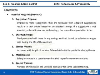 36
Sec 4 : Progress & Cost Control Ch17: Performance & Productivity
Incentives
• Incentive Programs (Intrinsic):
3. Suggestion Program:
Employees make suggestions that are reviewed then adopted suggestions
result in a cash award based on anticipated savings. If a suggestion is not
adopted, or benefits are not cash savings, the reward is appreciation letter.
4. Sharing Savings :
Field personnel will share in any savings realized based on salaries or wages
paid during the life of the contract.
5. Service Award :
Increases with length of service. Often distributed in special luncheon/dinner.
6. Merit Raises :
Salary increases in a certain year that tied to performance evaluations.
7. Special Training :
Number of individuals are selected each year for some special training.
 