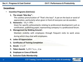 37
Sec 4 : Progress & Cost Control Ch17: Performance & Productivity
Incentives
• Incentive Programs (Extrinsic):
1. The simple “Atta Boy” :
The careless pronunciation of ”That's the boy!”. A pat on the back or word of
appreciation, particularly when given in front of everyone can do wonders.
2. Honoraria : ‫مكافآت‬‫شرفية‬
Given for specific achievements relating to professional development such as
certification, publishing paper, representing company in a professional forum.
3. Management by Walking Around :
Maintain visibility with employees through frequent visits to work areas
during which they chat with employees.
4. Letter Of Appreciation
5. Certificates of Training Completion
6. Decals ‫الشـارات‬
7. Token Awards ‫جوائز‬‫رمزية‬/‫تذكارية‬
8. Employee or Crew of Month
9. Exclusive Clubs Membership
 