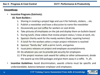 38
Sec 4 : Progress & Cost Control Ch17: Performance & Productivity
Incentives
• Incentive Programs (Extrinsic):
10. Team Builders :
1. Sharing in creating a project logo and use it for helmets, stickers, .. etc.
2. Publish a newsletter and have a discussion to name the newsletter
3. Occasionally put out coffee for workers or cool drinks
4. Take pictures of employees on the job and display them on bulletin board
5. During lunch, show videos that review project status / crews at work, etc.
6. Sponsor charity work for the needy workers (food, repairing homes)
7. A lunch for the workers when a major project milestone is reached
8. Sponsor “family day” with a picnic lunch, and games
9. Issue press releases on project and employee accomplishments
10. Do whatever you can to provide job security for employees
11. If the project receives cash award for safety or other achievement, divide
the award up into $50 packages and give them away in a raffle. ‫بالقرعة‬
• Incentive Guidelines: Avoid discrimination, awards criteria must be specific and
understandable, balance between employer and employees.
 
