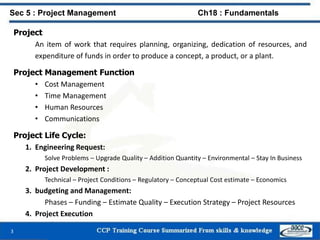 Project
An item of work that requires planning, organizing, dedication of resources, and
expenditure of funds in order to produce a concept, a product, or a plant.
Project Management Function
• Cost Management
• Time Management
• Human Resources
• Communications
Project Life Cycle:
1. Engineering Request:
Solve Problems – Upgrade Quality – Addition Quantity – Environmental – Stay In Business
2. Project Development :
Technical – Project Conditions – Regulatory – Conceptual Cost estimate – Economics
3. budgeting and Management:
Phases – Funding – Estimate Quality – Execution Strategy – Project Resources
4. Project Execution
3
Sec 5 : Project Management Ch18 : Fundamentals
 
